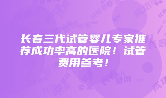 长春三代试管婴儿专家推荐成功率高的医院！试管费用参考！