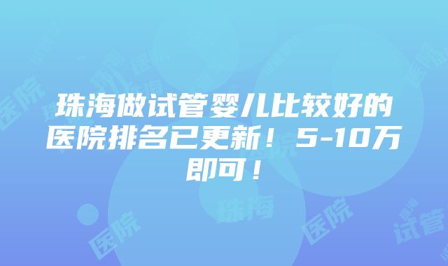 珠海做试管婴儿比较好的医院排名已更新！5-10万即可！