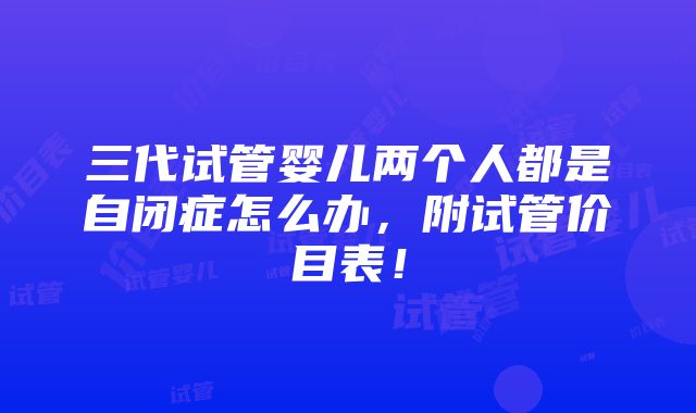 三代试管婴儿两个人都是自闭症怎么办，附试管价目表！