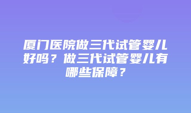 厦门医院做三代试管婴儿好吗？做三代试管婴儿有哪些保障？