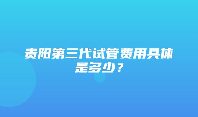 贵阳第三代试管费用具体是多少？