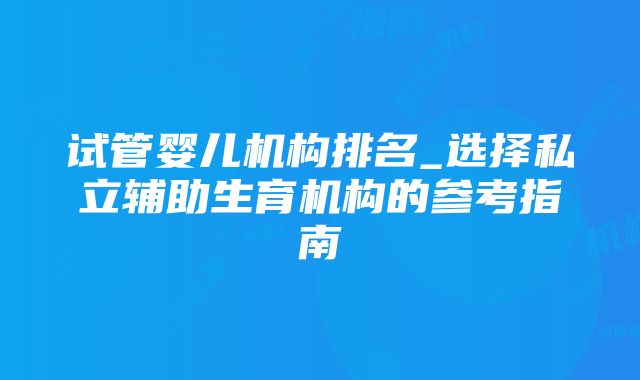 试管婴儿机构排名_选择私立辅助生育机构的参考指南