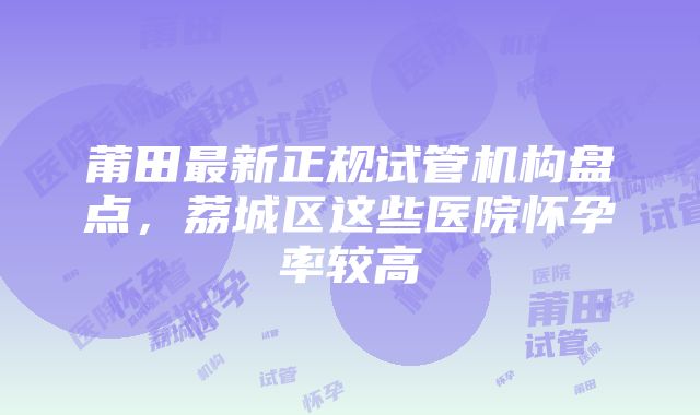 莆田最新正规试管机构盘点，荔城区这些医院怀孕率较高