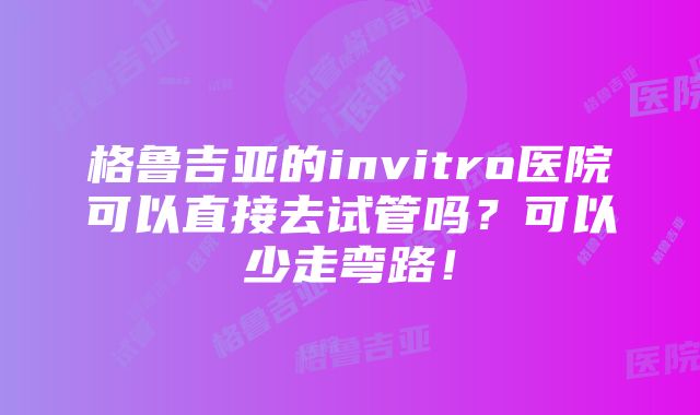 格鲁吉亚的invitro医院可以直接去试管吗？可以少走弯路！