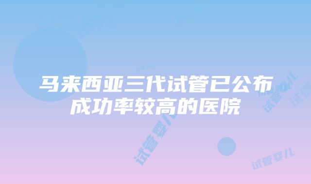 马来西亚三代试管已公布成功率较高的医院