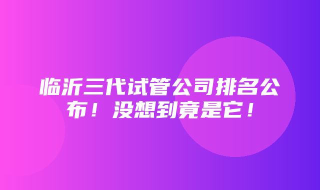 临沂三代试管公司排名公布！没想到竟是它！