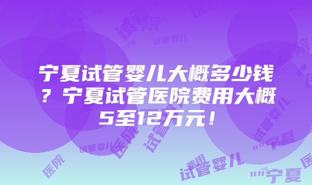 宁夏试管婴儿大概多少钱？宁夏试管医院费用大概5至12万元！