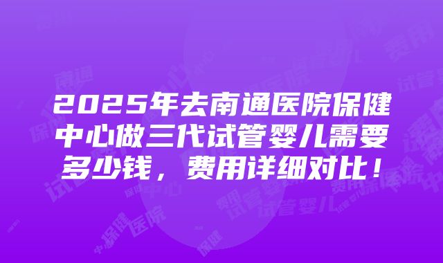 2025年去南通医院保健中心做三代试管婴儿需要多少钱，费用详细对比！