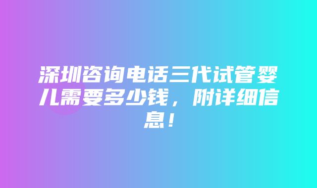 深圳咨询电话三代试管婴儿需要多少钱，附详细信息！