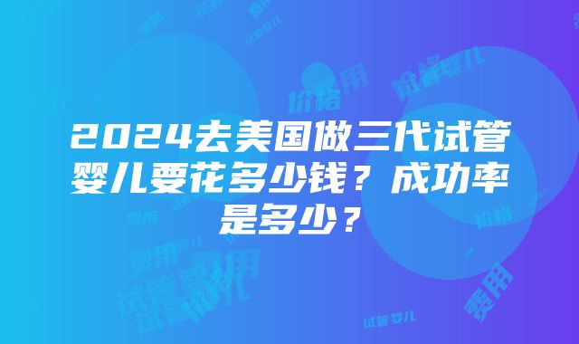 2024去美国做三代试管婴儿要花多少钱？成功率是多少？