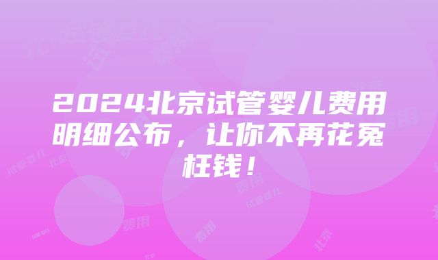 2024北京试管婴儿费用明细公布，让你不再花冤枉钱！