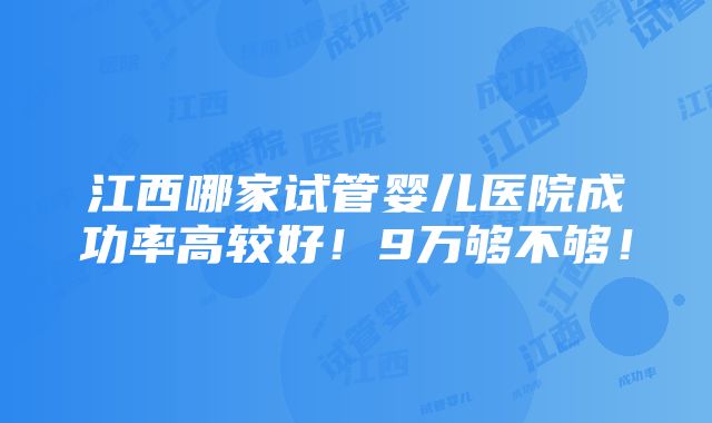 江西哪家试管婴儿医院成功率高较好！9万够不够！