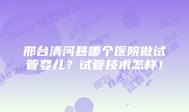 邢台清河县哪个医院做试管婴儿？试管技术怎样！