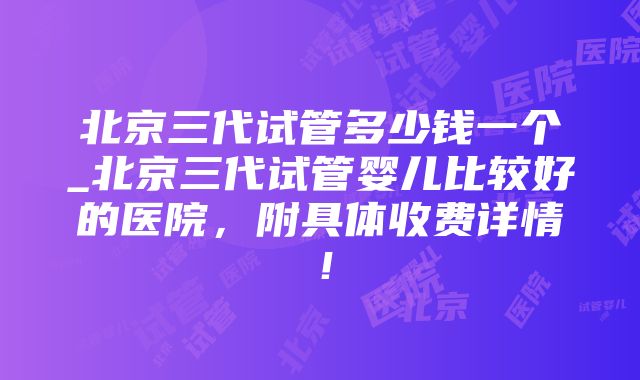 北京三代试管多少钱一个_北京三代试管婴儿比较好的医院，附具体收费详情！