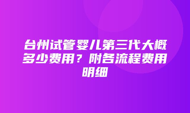 台州试管婴儿第三代大概多少费用？附各流程费用明细