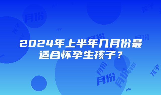 2024年上半年几月份最适合怀孕生孩子？