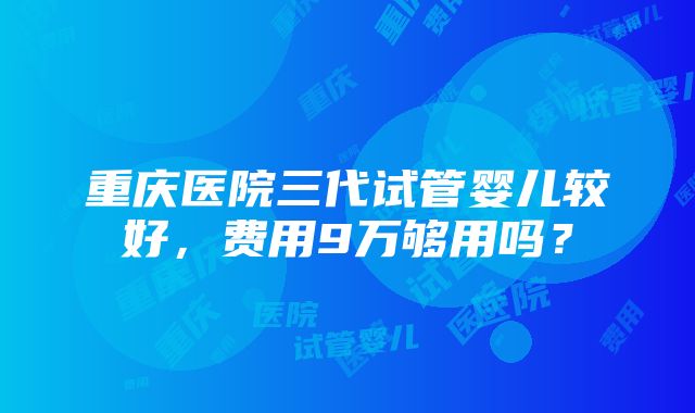 重庆医院三代试管婴儿较好，费用9万够用吗？