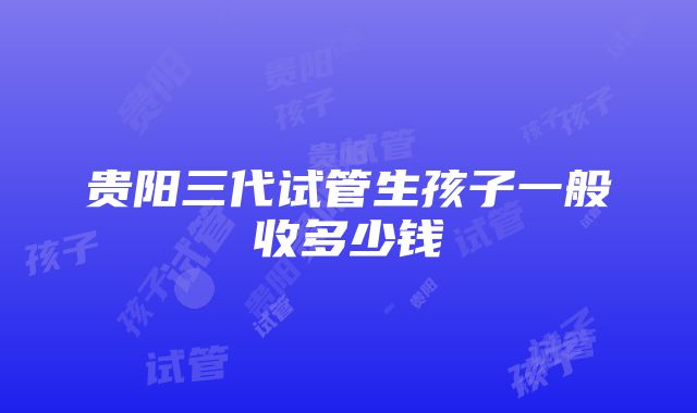 贵阳三代试管生孩子一般收多少钱