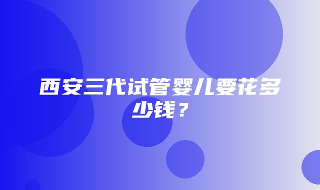 西安三代试管婴儿要花多少钱？