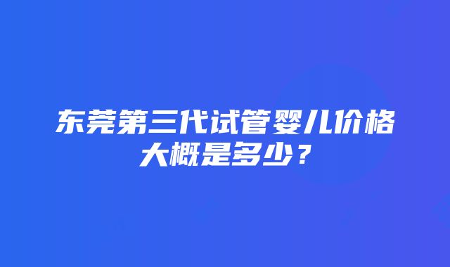 东莞第三代试管婴儿价格大概是多少？