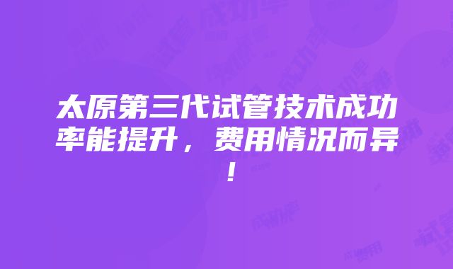 太原第三代试管技术成功率能提升，费用情况而异！