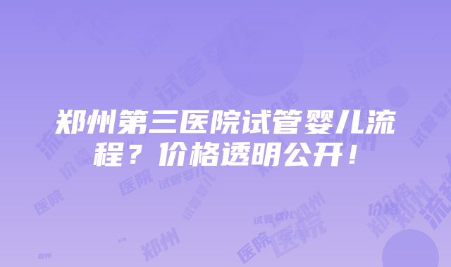 郑州第三医院试管婴儿流程？价格透明公开！