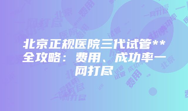 北京正规医院三代试管**全攻略：费用、成功率一网打尽