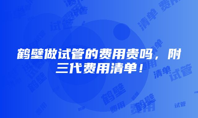 鹤壁做试管的费用贵吗，附三代费用清单！