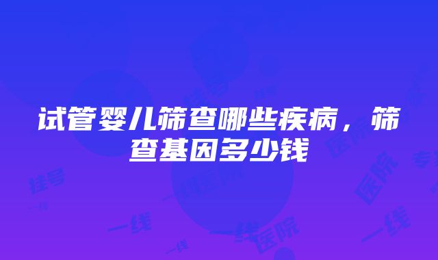 试管婴儿筛查哪些疾病，筛查基因多少钱