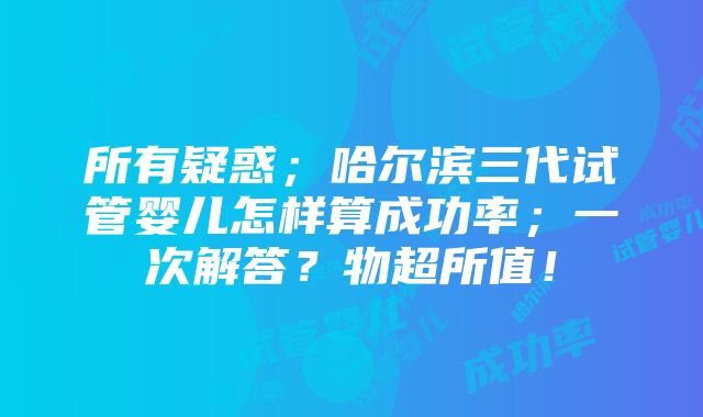 所有疑惑；哈尔滨三代试管婴儿怎样算成功率；一次解答？物超所值！