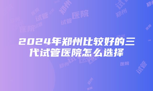 2024年郑州比较好的三代试管医院怎么选择