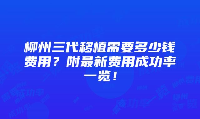 柳州三代移植需要多少钱费用？附最新费用成功率一览！