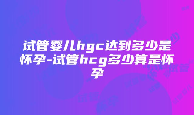 试管婴儿hgc达到多少是怀孕-试管hcg多少算是怀孕