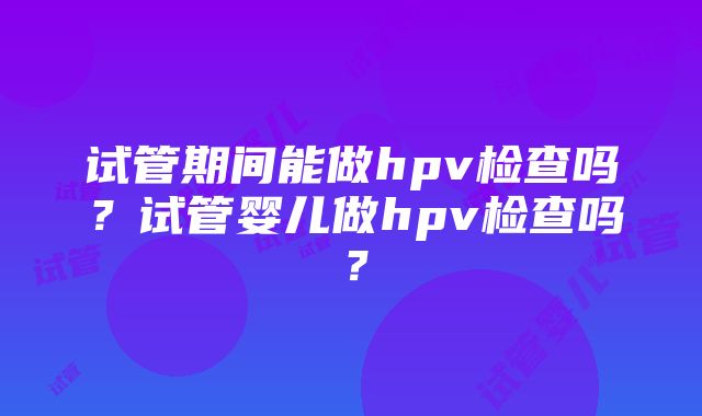 试管期间能做hpv检查吗？试管婴儿做hpv检查吗？