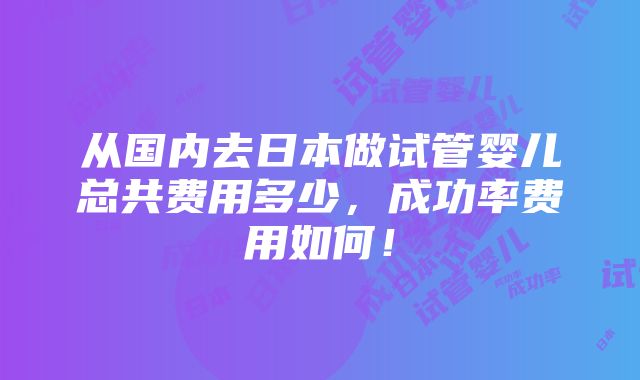 从国内去日本做试管婴儿总共费用多少，成功率费用如何！