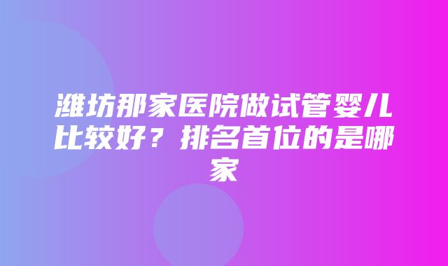 潍坊那家医院做试管婴儿比较好？排名首位的是哪家