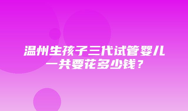 温州生孩子三代试管婴儿一共要花多少钱？