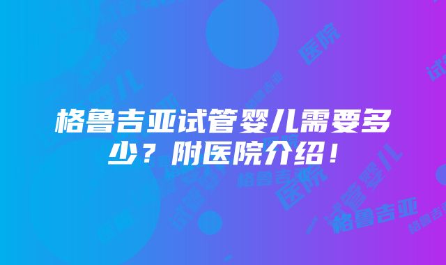 格鲁吉亚试管婴儿需要多少？附医院介绍！