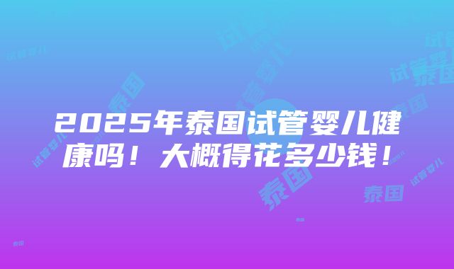 2025年泰国试管婴儿健康吗！大概得花多少钱！