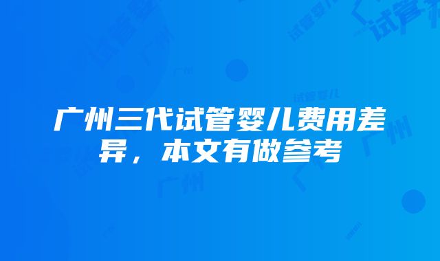 广州三代试管婴儿费用差异，本文有做参考