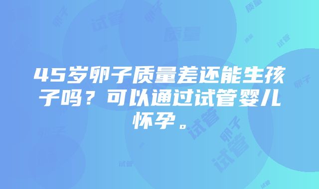 45岁卵子质量差还能生孩子吗？可以通过试管婴儿怀孕。