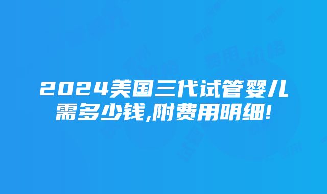 2024美国三代试管婴儿需多少钱,附费用明细!