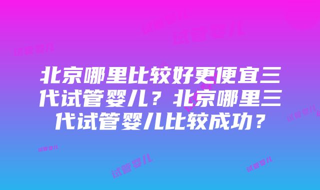 北京哪里比较好更便宜三代试管婴儿？北京哪里三代试管婴儿比较成功？