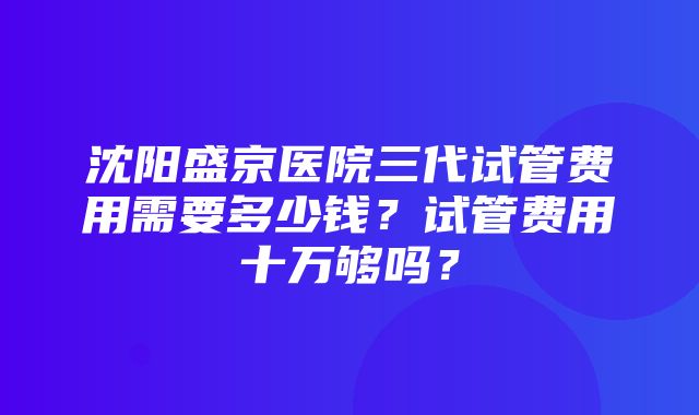 沈阳盛京医院三代试管费用需要多少钱？试管费用十万够吗？