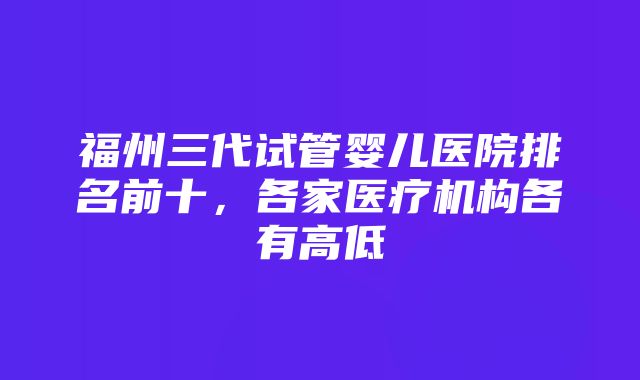 福州三代试管婴儿医院排名前十，各家医疗机构各有高低