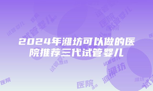 2024年潍坊可以做的医院推荐三代试管婴儿