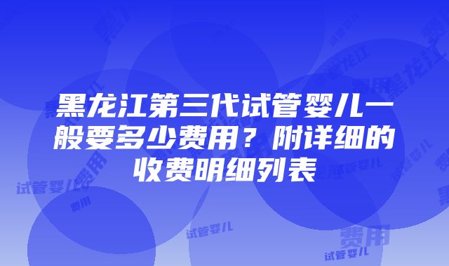 黑龙江第三代试管婴儿一般要多少费用？附详细的收费明细列表