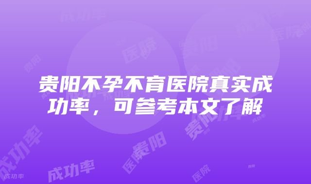 贵阳不孕不育医院真实成功率，可参考本文了解