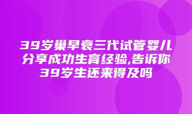 39岁巢早衰三代试管婴儿分享成功生育经验,告诉你39岁生还来得及吗