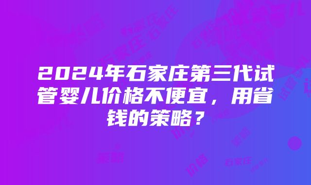 2024年石家庄第三代试管婴儿价格不便宜，用省钱的策略？